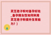 灵芝孢子粉对备孕好处_备孕期女性如何利用灵芝孢子粉提升生育能力？)