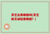 灵芝去黑眼圈吗(灵芝能否减轻黑眼圈？)