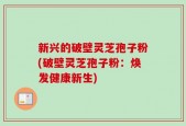 新兴的破壁灵芝孢子粉(破壁灵芝孢子粉：焕发健康新生)