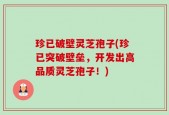 珍已破壁灵芝孢子(珍已突破壁垒，开发出高品质灵芝孢子！)