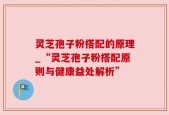 灵芝孢子粉搭配的原理_“灵芝孢子粉搭配原则与健康益处解析”