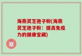 海燕灵芝孢子粉(海燕灵芝孢子粉：提高免疫力的健康宝藏)