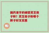 国药准字的破壁灵芝孢子粉？灵芝孢子粉哪个牌子好又实惠