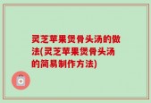 灵芝苹果煲骨头汤的做法(灵芝苹果煲骨头汤的简易制作方法)