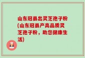 山东冠县出灵芝孢子粉(山东冠县产高品质灵芝孢子粉，助您健康生活)