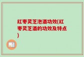 红枣灵芝泡酒功效(红枣灵芝酒的功效及特点)