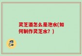灵芝酒怎么是泡水(如何制作灵芝水？)