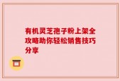 有机灵芝孢子粉上架全攻略助你轻松销售技巧分享
