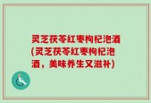 灵芝茯苓红枣枸杞泡酒(灵芝茯苓红枣枸杞泡酒，美味养生又滋补)