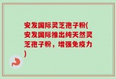 安发国际灵芝孢子粉(安发国际推出纯天然灵芝孢子粉，增强免疫力)