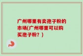 广州哪里有卖孢子粉的市场(广州哪里可以购买孢子粉？)