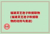 福建灵芝孢子粉提取物(福建灵芝孢子粉提取物的功效与用途)