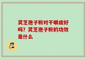 灵芝孢子粉对干眼症好吗？灵芝孢子粉的功效是什么