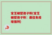 宝芝破壁孢子粉(宝芝破壁孢子粉：最佳免疫增强剂)
