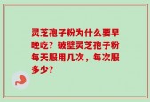 灵芝孢子粉为什么要早晚吃？破壁灵芝孢子粉每天服用几次，每次服多少？