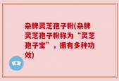 杂牌灵芝孢子粉(杂牌灵芝孢子粉称为“灵芝孢子宝”，拥有多种功效)