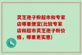 灵芝孢子粉超市和专家店哪里便宜(比较专家店和超市灵芝孢子粉价格，哪里更实惠)