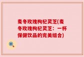 麦冬玫瑰枸杞灵芝(麦冬玫瑰枸杞灵芝：一杯保健饮品的完美组合)