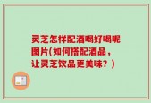 灵芝怎样配酒喝好喝呢图片(如何搭配酒品，让灵芝饮品更美味？)