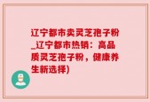 辽宁都市卖灵芝孢子粉_辽宁都市热销：高品质灵芝孢子粉，健康养生新选择)