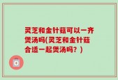 灵芝和金针菇可以一齐煲汤吗(灵芝和金针菇合适一起煲汤吗？)