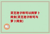 灵芝孢子粉可以同萝卜同食(灵芝孢子粉可与萝卜同食)