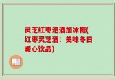 灵芝红枣泡酒加冰糖(红枣灵芝酒：美味冬日暖心饮品)