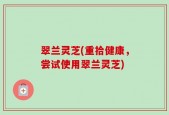 翠兰灵芝(重拾健康，尝试使用翠兰灵芝)