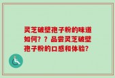 灵芝破壁孢子粉的味道如何？？品尝灵芝破壁孢子粉的口感和体验？
