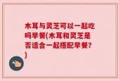 木耳与灵芝可以一起吃吗早餐(木耳和灵芝是否适合一起搭配早餐？)