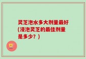 灵芝泡水多大剂量最好(浸泡灵芝的最佳剂量是多少？)