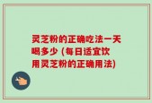 灵芝粉的正确吃法一天喝多少 (每日适宜饮用灵芝粉的正确用法)