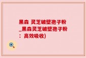 黑森 灵芝破壁孢子粉_黑森灵芝破壁孢子粉：高效吸收)