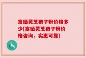 富硒灵芝孢子粉价格多少(富硒灵芝孢子粉价格咨询，实惠可靠)