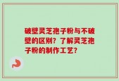 破壁灵芝孢子粉与不破壁的区别？了解灵芝孢子粉的制作工艺？