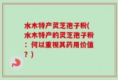 水木特产灵芝孢子粉(水木特产的灵芝孢子粉：何以重视其药用价值？)