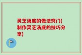 灵芝汤底的做法窍门(制作灵芝汤底的技巧分享)