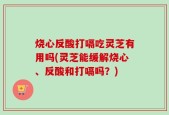 烧心反酸打嗝吃灵芝有用吗(灵芝能缓解烧心、反酸和打嗝吗？)