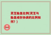 灵芝胎盘比例(灵芝与胎盘成份协调的比例如何？)