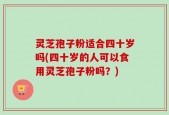 灵芝孢子粉适合四十岁吗(四十岁的人可以食用灵芝孢子粉吗？)