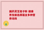 国药灵芝孢子粉 健康养生新选择蕴含多种营养功效