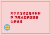 南宁灵芝破壁孢子粉粉剂 功效卓越的健康养生新选择