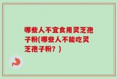 哪些人不宜食用灵芝孢子粉(哪些人不能吃灵芝孢子粉？)