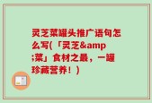 灵芝菜罐头推广语句怎么写(「灵芝&菜」食材之最，一罐珍藏营养！)