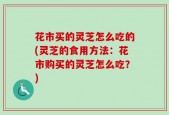 花市买的灵芝怎么吃的(灵芝的食用方法：花市购买的灵芝怎么吃？)