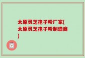 太原灵芝孢子粉厂家(太原灵芝孢子粉制造商)