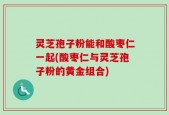 灵芝孢子粉能和酸枣仁一起(酸枣仁与灵芝孢子粉的黄金组合)
