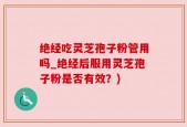 绝经吃灵芝孢子粉管用吗_绝经后服用灵芝孢子粉是否有效？)