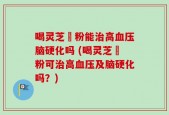 喝灵芝孒粉能治高血压脑硬化吗 (喝灵芝孒粉可治高血压及脑硬化吗？)