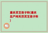 重庆灵芝孢子粉(重庆出产纯天然灵芝孢子粉)
